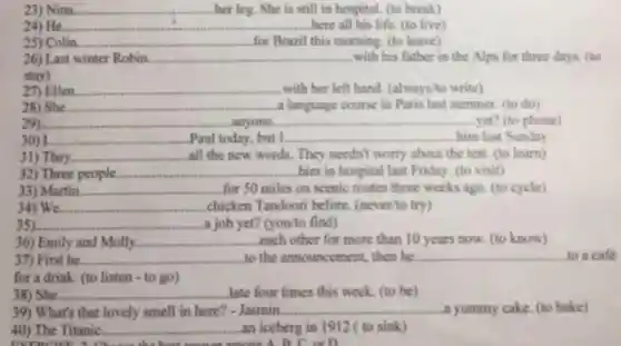 23) Nina __ her leg. She is still in hospital. (to break)
24) He. __ here all his life (to live)
25) Colin __ for Brazil this morning (to leave)
26) Last winter Robin __ with his father in the Alps for three days. (to
stay)
27) Ellen __ with her left hand (always/to write)
28) She __ a language course in Paris last summer. (to do)
__ anyone __ yet? (to phone)
I __ .Paul today, but I. __ him last Sunday Paul to
31) They __ all the new words They needn't worry about the test. (to learn)
32) Three people. __ him in hospital last Friday. (to visit)
33) Martin __ for 50 miles on scenic routes three weeks ago. (to cycle)
34) We __ chicken Tandoori before. (never/to try)
__ a job yet? (you'to find)
36) Emily and Molly __ each other for more than 10 years now (to know)
__
__
38) She. __ late four times this week. (to be)
39) What's that lovely smell in here? - Jasmin. __ a yummy cake. (to bake)
40) The Titanic. __ an iceberg in 1912 ( to sink)