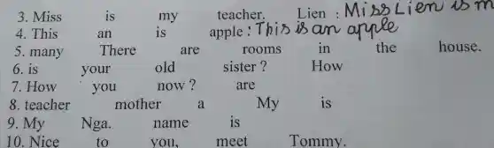 3. Miss	is	my	teacher.	Lien :
4. This	an	is	apple
5. many	There	are	rooms	in	the	house.
6.is	your	old	sister?	How
7.How	you	now?	are
8. teacher	mother	a	My	is
9. My Nga.	name	is
10.Nice	to	you,	meet	Tommy.