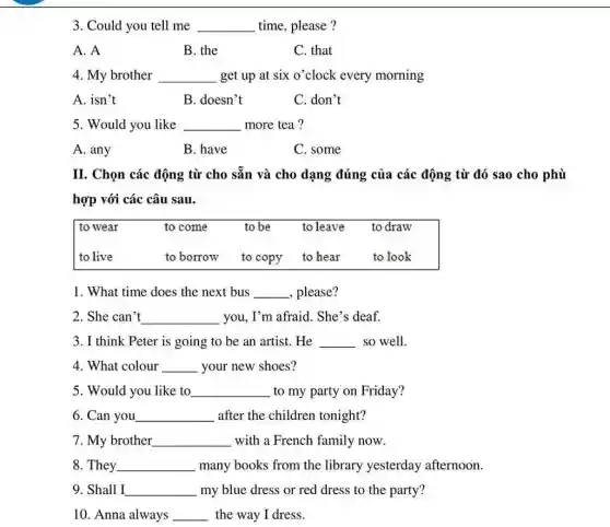 3. Could you tell me __ time, please?
A. A
B. the
C. that
4. My brother __ get up at six o'clock every morning
A. isn't
B. doesn't
C. don't
5. Would you like __ more tea?
A. any
B. have
C. some
II. Chọn các động từ cho sẵn và cho dạng đúng của các động từ đó sao cho phù
hợp với các câu sau.
to wear to come to be to leave to draw
to live	to borrow to copy to hear to look
1. What time does the next bus __ please?
2. She can't __ you, I'm afraid. She's deaf.
3. I think Peter is going to be an artist. He __ so well.
4. What colour __ your new shoes?
5. Would you like to __ to my party on Friday?
6. Can you __ after the children tonight?
7. My brother __ with a French family now.
8. They __ many books from the library yesterday afternoon.
9. Shall I __ my blue dress or red dress to the party?
10. Anna always __ the way I dress.