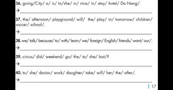 36. going/City/ a/is/ to/she/ in/ nice/in/ stay/ hotel/ Da Nang/.
__
37. the/ afternoon playground/ will/the/ play/ in/tomorrow/ children/
soccer/ school/.
__
38. we/ talk/ because/to/ with/ learn/ we/foreign/ English friends/ want/ our/.
__
39. circus/ did/weekend/ go/ the/to/ she/ last/?
__
40. to/ she/ doctor/work/ daughter/'take/ will/ her/ the/after/.
__