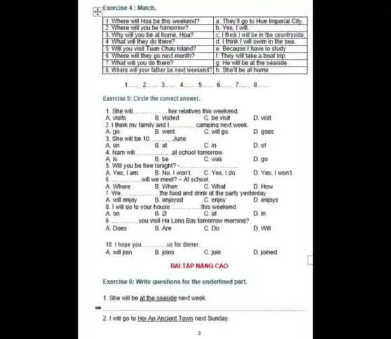 4.) Exercise 4: Match.
1. Where will Hoa be this weekend?	a. They'll go to Hue Imperial City
2. Where will you be tomorrow?	b. Yes, I will.
3. Why will you be at home, Hoa?	I C. I think I will be in the countryside.
4. What will they do there?	d. I think I will swim in the sea.
15. Will you visit Tuan Chau Island?	le. Because I have to study
6. Where will they go next month?	11. They will take a boat trip.
7. What will you do there?	g. He will be at the seaside
8. Where will your father be next weekend?1h. She'll be at home.
1.... 2...... 3.... __ __ 5...... 6...... 7.... __ __ __	__ __ __
Exercise 5: Circle the correct answer.
1. She will __ her relatives this weekend.
A. visits	B. visited	C. be visit	D. visit
2. I think my family and I... __ .camping next week
A. go	B. went	C. will go	D. goes
3. She will be 10 __ June
A. on	B. at	C. in	D. of
4. Nam will __ at school tomorrow.
A. is	B. be	C. was	D. go
5. Will you be free tonight? - __
A. Yes. I am B. No, I won't. C. Yes. I do.	D. Yes, I won't.
6. __ will we meet? -At school.
A. Where	B. When	C. What	D. How
7. We __ the food and drink at the party yesterday.
A. will enjoy B. enjoyed	c enjoy	D. enjoys
8. I will go to your house. __ this weekend
A. on	B. o	C. at	D. in
9. __ ....you visit Ha Long Bay tomorrow morning?
A. Does	B. Are	C. Do	D. Will
10. I hope you __ us for dinner
A. will join	B. joins	C. join	D. joined
Exercise 6: Write questions for the underlined part.
1. She will be at the seaside next week
__
2. I will go to Hoi An Ancient Town next Sunday.