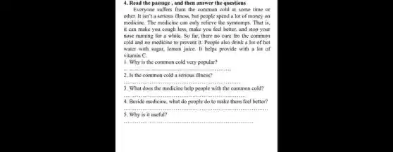 4. Read the passage , and then answer the questions
Everyone suffers from the common cold at some time or
other. It isn't a serious illness, but people spend a lot of money on
medicine. The medicine can only relieve the symtomps. That is.
it can make you cough less, make you feel better, and stop your
nose running for a while. So far, there no cure fro the common
cold and no medicine to prevent it. People also drink a lot of hot
water with sugar, lemon juice. It helps provide with a lot of
vitamin C.
1. Why is the common cold very popular?
__
2. Is the common cold a serious illness?
__
3. What does the medicine help people with the common cold?
__
4. Beside medicine, what do people do to make them feel better?
__
5. Why is it useful?
__