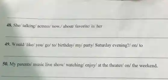 __
48. She/ talking actress/ now./ about favorite/ is/ her
__
49. Would/ like/you/ go/ to/birthday/ my/ party/Saturday evening?/ on/ to
__
50. My parents music live show watching/ enjoy/ at the theater/ on/ the weekend.