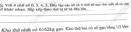 5: Với 4 chữ số 0, 3, 4 , 5. Hãy lập các số có 4 chữ số sao cho mỗi số có các
ố khác nhau . Sắp xếp theo thứ tư từ bé đến lớn.
https://www.ninethe.him...............................................
__
Kho thứ nhất có 6162kg gạo . Kho thứ hai có số gạo bằng 1/3 kho