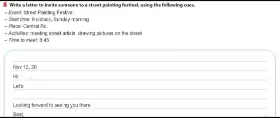 5 Write a letter to invite someone to a street painting festival using the following cues.
- Event: Street Painting Festival
- Start time: 9 o'clock . Sunday morning
- Place: Central Rd.
- Activities: meeting street artists, drawing pictures on the street
- Time to meet: 8:45
Nov 12, 20
Hi
Let's
Looking forward to seeing you there.
Best,