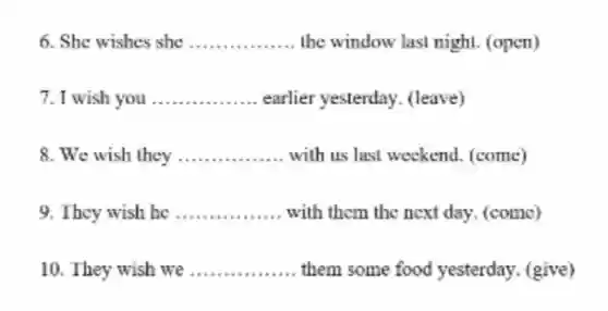 6. She wishes she __ the window last night. (open)
7. I wish you __ earlier yesterday (leave)
8. We wish they __ with us last weekend (come)
9. They wish he __ with them the next day (come)
10. They wish we __ them some food yesterday (give)