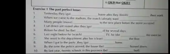 6.OKD that QKHI
Exercise 1 The past perfect tense:
1. Yesterday they (go) __ home after they (finish) __
their work.
2. When we came to the stadium, the match (already start)
3. Many people (move) __ to the new place before the storm occurred.
__
4. I sat down ant rested after they (go)
__
5. Before he died, he (be) __ ill for several days.
6. Last night before he (watch) __ TV, he (do) __ the exercise.
7. She went to the department after her (clean) __ the floor.
8 When I got to the party, they (go) __ home.
9. By the time the police arrived, the house (be) __ burned down.
10. By last year, twenty schools in this province (be) __ built.