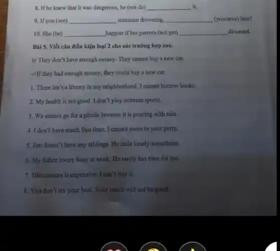 8. If he knew that it was dangerous, he (not do) __ it.
9. If you (see) __ someone drowning, __ (you/save) him?
10. She (be) __ happier if her parents (not get) __ divorced.
Bài 5. Viết câu điều kiện loại 2 cho các trường hợp sau.
0/ They don't have enough money. They cannot buy a new car.
->If they had enough money, they could buy a new car.
1. There isn't a library in my neighborhood. I cannot borrow books.
2. My health is not good. I don't play extreme sports.
3. We cannot go for a picnic because it is pouring with rain.
4. I don't have much free time . I cannot come to your party.
5. Jim doesn't have any siblings. He feels lonely sometimes.
6. My father isvery busy at work. He rarely has time for me.
7. This camera is expensive. I can't buy it.
8. You don't try your best. Your result will not be good.