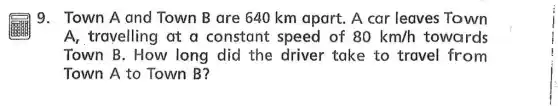 9. Town A and Town B are 640 km apart. A car leaves Town
A_(1) travelling at a constant speed of 80km/h towards
Town B. How long did the driver take to travel from
Town A to Town B?