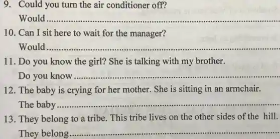 9. Could you turn the air conditioner off?
Would
__
10. Can I sit here to wait for the manager?
__
11. Do you know the girl? She is talking with my brother.
Do you know
__ ....
12. The baby is crying for her mother. She is sitting in an armchair.
The baby
__
13. They belong to a tribe. This tribe lives on the other sides of the hill.
They belong
__