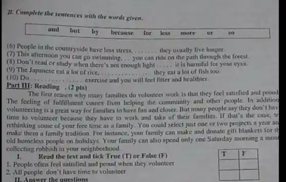 B. Complete the sentences
nces with the words given.
and but by because for less more or so
(6) People in the countryside have less stress........they usually live longer. __
(7) This afternoon you can go swimming. ..	ride on the path through the forest.
(8) Don't read or study when there's not enough light
(9) The Japanese eat a lot of rice. __
__ it is harmful for your eyes.
... they eat a lot of fish too.
(10) Do __ exercise and you will feel fitter and healthier.
Part III: Reading . (2 pts)
The first reason why many families do volunteer work is that they feel satisfied and proud
The feeling of fulfillment comes from helping the community and other people. In addition
volunteering is a great way for families to have fun and closer But many people say they don't hav
time to volunteer because they have to work and take of their families. If that's the case, tr
rethinking some of your free time as a family.You could select just one or two projects a year an
make them a family tradition. For instance your family can make and donate gift blankets for th
old homeless people on holidays. Your family can also spend only one Saturday morning a mon
collecting rubbish in your neighborhood.
I. Read the text and tick True (T) or False (F)
1. People often feel satisfied and proud when they volunteer
2. All people don't have time to volunteer
IT F
square  square 
square  square 
II. Answer the questions
__