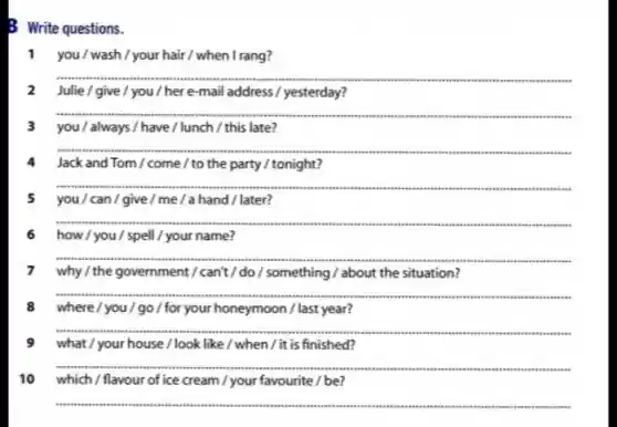 B Write questions.
1 you/wash/your hair / when I rang?
__
2 Julie/give/you/here-mail address /yesterday?
__
.
3 you/always / have/lunch/this late?
__
.
4 Jackand Tom / come / to the party / tonight?
__
5 you/can/give / me/a hand/later?
__
.
6 how / you / spell / your name?
__
.
7 why / the government I can't / do /something / about the situation?
__
.
8 where/you go / for your honeymoon / last year?
__
...
9 what / your house /look like / when /it is finished?
__
10 which/flavour of ice cream/your favourite/be?
__
 .