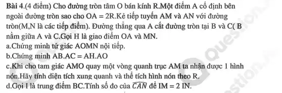 Bài 4.(4 điểm) Cho đường tròn tâm O bán kính R.Một điểm A cố định bên
ngoài đường tròn sao cho OA=2R .Kẻ tiếp tuyến AM và AN với đường
tròn(M,N là các tiếp điểm). Đường thǎng qua A cắt đường tròn tại B và C( B
nǎm giữa A và C.Gọi H là giao điêm OA và MN.
a.Chứng minh tứ giác AOMN nội tiếp.
b.Chứng minh ABcdot AC=AHcdot AO
C.Khi cho tam giác AMO quay một vòng quanh trục AM ta nhân được 1 hình
nón.Hãy tính diện tích xung quanh và thể tích hình nón theo R.
d.Gọi I là trung điểm BC.Tính số đo của overline (CAN) đê IM=2IN