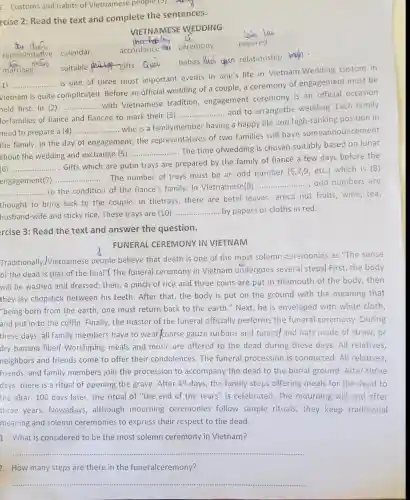 c. Customs and habits of Vietnamese people (3) ..........
rcise 2: Read the text and complete the sentences.
habits fuci quen relationship wah.
1) __
to the condition of the fiancé's family. In Vietnamese(9)odd numbers are
is one of three most important events in one's life in Vietnam.Wedding custom in
Vietnam is quite complicated. Before an official wedding of a couple, a ceremony of engagement must be
held first. In (2)
... Gifts which are putin trays are prepared by the family umber (5,7,9, etc) which is (8)
__
adition, engage and to arrangethe wedding. Each family
complicated.with Vietnamese tradition, engagement ceremony is an official occasion
forfamilies of fiancé and fiancée to mark their (3)
__
need to prepare a (4) __ who is a familymember having
a happy life and
the family. In the day of engagement, the representatives of two families will have someannouncement
https://www.newsparents.html..........................................
about the wedding and exchange (5)
__
The time ofwedding is chosen suitably based on lunar
of fiancé a few days before the
(6) __ ...................
nent(7) .....................The number of trays must be an odd number (5,7,5, edd numbers are
engagement(7)
__
__
__
thought to bring luck to the couple. In thetrays, there are betel leaves, areca nut fruits, wine, tea,
husband-wife and sticky rice. These trays are (10) __ by papers or cloths in red.
rcise 3: Read the text and answer the question.
FUNERAL CEREMONY IN VIETNAM
Traditionally,IVietnamese people believe that death is one of the most solemn ceremonies as "The sense
of the dead is that of the final"!The funeral ceremony in Vietnam undergoes several steps| First, the body
will be washed and dressed; then, a pinch of rice and three coins are put in themouth of the body , then
they lay chopstick between his teeth. After that, the body is put on the ground with the meaning that
"being born from the earth, one must return back to the earth "Next, he is enveloped with white cloth,
and put in to the coffin. Finally, the master of the funeral officially performs the funeral ceremony .During
these days, all family members have to wear coarse gauze turbans and tunics/and hats made of straw or
dry banana fiber.Worshiping meals and music are offered to the dead during these days. All relatives,
neighbors and friends come to offer their condolences.The funeral procession is conducted. All relatives,
friends, and family members join the procession to accompany the dead to the burial ground. After three
days, there is a ritual of opening the grave. After 49 days , the family stops offering meals for the dead to
the altar. 100 days later, the ritual of "the end of the tears" is celebrated . The mourning will end after
three years. Nowadays although mourning ceremonies follow simple rituals, they keep traditional
meaning and solemn ceremonies to express their respect to the dead.
1. What is considered to be the most solemn ceremony in Vietnam?
__
2. How many steps are there in the funeralceremony?
__