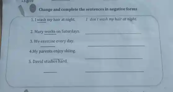 Change and complete the sentences in negative forms
1. I wash my hair at night.	I don't wash my hair at night.
2. Mary works on Saturdays.
__
3. We exercise every day.
__
__
4.My parents enjoy skiing.
__
__
5. David studies hard.
__
__