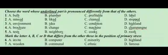 Choose the word whose underlined part is pronounced differently from that of the others.
1. A. bulb
B. plumber
C profitable
D. label
2. A. missed
B. liked
C. cleaned
D. stopped
3. A. environment
B. idea
C. condition
4. A. brochure
B. change
C. machine
D. champangne
5. A. tests
B. neighbors
C. cooks
D. roofs
Mark the letter A,B, C or D that differs from the other three in the position of primary stress
6. A. invite
B. computer
C.minority
D. highland
7. A. wooden
B. communal
C.ethnic
D. famous