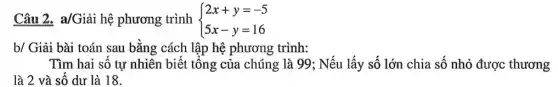 Câu 2. a/Giải hệ phương trình  ) 2x+y=-5 5x-y=16 
b/ Giải bài toán sau bằng cách lập hệ phương trình:
Tìm hai số tự nhiên biết tông của chúng là 99; Nếu lấy số lớn chia số nhỏ được thương
là 2 và số dư là 18.