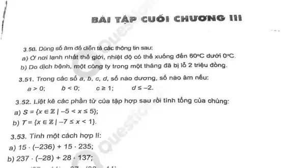 A cuối C HƯƠNG III
3.50. Dùng só âm đề diễn tả các thông tin sau:
a) Ở nơi lạnh nhất thế giới, nhiệt độ có thể xuống đến 60^circ C dưới 0^circ C
b) Do dịch bệnh , một công ty trong một tháng đã bị lỗ 2 triệu đồng.
3.51. Trong các số a,b,c,d,số nào đương, số nào âm nếu:
agt 0;  blt 0;  cgeqslant 1;  dleqslant -2
3.52. Liệt kê các phần tử của tập hợp sau rồi tính tổng của chúng:
a) S= xin Zvert -5lt xleqslant 5 
b) T= xin Zvert -7leqslant xlt 1 
3.53. Tính một cách hợp lí:
a) 15cdot (-236)+15cdot 235
b) 237cdot (-28)+28cdot 137