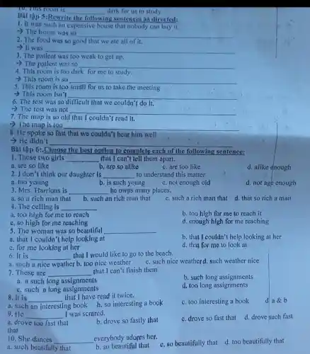dark for us to study.
Bài tập 5:Rewrite
__
the following ng sentences as directed:
1. It was such an expensive house that nobody can buy it.
-> The house was so
__
2. The food was so good that we ate all of it.
__
3. The patient was too weak to get up.
- The patient was so
__
4. This room is too dark for me to study.
__
5. This room is too small for us to take.the meeting
6. The test was so difficult that we couldn't do it.
__
__
7. The map is so old that I couldn't read it.
8. He spoke so fast that we couldn't hear him well
__
-He didn't
__
1. These two girls __ that I can't tell them apart.
a. are so like	b. are so alike	c. are too like
2. I don't think our daughter is __ to understand this matter
a. too young	b. is such young c. not enough old
3. Mrs. Harrions is __ he owns many places.
b. such an rich man that c. such a rich man that d. that so rich a man
4. The ceiling is
__
c. so high for me reaching
5. The woman was so beautiful
__
a. that I couldn't help looking at
c. for me looking at her
6.It is __ that I would like to go to the beach.
a. such a nice weather b. too nice weather
c. such nice weatherd such weather nice
7. These are __ that I can't finish them.
a. a such long assignments
c. such a long assignments
8.It is __
that I have read it twice.
ng book b.so interesting a book c. too interesting a book
9. He	I was scrared.
__
a. drove too fast that	b. drove so fastly that
that
c. drove so fast that d. drove such fast
10. She dances __ everybody adores her.
b. so beautiful that