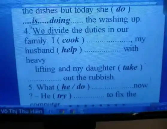 the dishes but today she (do)
__ __ doing __ the washin g up.
__ the duties in our
family I (cook) __ .......... ,my
husband (help ) __ with
heavy
lifting and my daughter (take)
out the rubbish.
__
5.What he /do) __ now
?-He try ) __ to fix the
comnuter