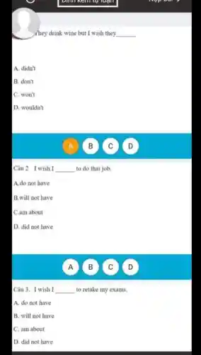 emm kemtu luận
they drink wine but I wish they
__
A. didn't
B. don't
C. won't
D .wouldn't
Câu 2 I wish I __ to do that job.
A.do not have
B.will not have
C.am about
D. did not have
A )
B )
C )
D
Câu 3 . I wish I __ to retake my exams.
A. do not have
B. will not have
C. am about
D. did not have