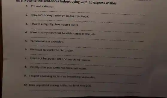 EX 6. Rewrite the sentences below, using wish to express wishes.
1. I'm not a doctor.
__ ......................................................................
2
buy this book
__
3	in a big city , but I don't like it
__
4
didn't accept the job.
__
5
__
6
to work this Saturday
__
7. I
ate too much Ice-cream
__ ......................................................................
8
here last week
...................................................................... __
9. I regret speaking to him so Impolitely yesterday
__
10. Alan regretted asking Arthur to lend him 20S.
__
