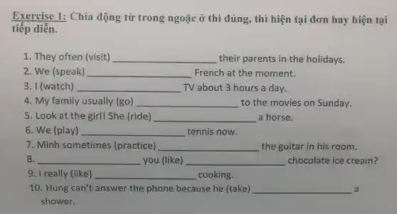 Exercise 1: Chia động từ trong ngoặc ở thì đúng , thì hiện tại đơn hay hiện tại
tiếp diễn.
1. They often (visit) __ their parents in the holidays.
2. We (speak) __ French at the moment.
3. I (watch) __ TV about 3 hours a day.
4. My family usually (go) __ to the movies on Sunday.
5. Look at the girl! She.(ride) __ a horse.
6. We (play) __ tennis now.
7. Minh sometimes (practice) __ the guitar in his room.
8. __ you (like) __ chocolate ice cream?
9. I really (like) __ cooking.
10. Hung can't answer the phone because he (take) __ a
shower.