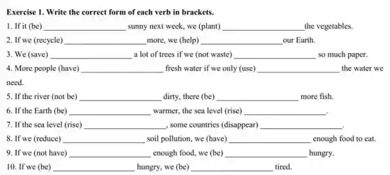 Exercise 1. Write the correct form of each verb in brackets.
1. If it (be) __ sunny next week, we (plant) __ the vegetables.
2. If we (recycle) __ more, we (help) __ our Earth.
3. We (save) __ a lot of trees if we (not waste) __ so much paper.
4. More people (have) __ fresh water if we only (use) __ the water we
5. If the river (not be) __ dirty, there (be) __ more fish.
6. If the Earth (be) __ warmer, the sea level (rise) __
7. If the sea level (rise) __ , some countries (disappear) __
8. If we (reduce) __ soil pollution, we (have) __ enough food to eat.
9. If we (not have) __ enough food, we (be) __ hungry.
10. If we (be) __ hungry, we (be) __ tired.