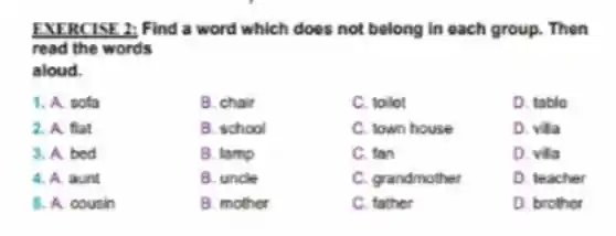 EXERCISE 2 Find a word which does not belong in each group. Then
read the words
aloud.
1. A. sofa
B. chair
C. toilet
D. table
2. A. flat
B. school
C. town house
D. villa
3. A. bed
B. lamp
C. fan
D. villa
4. A. aunt
B. uncle
C. grandmother
D. teacher
5. A. cousin
B. mother
C. father
D. brother