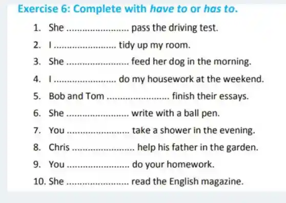 Exercise 6:Complete with have to or has to.
1 She __ pass the driving test.
2 I __ tidy up my room.
3 She __ feed her dog in the morning.
4 __ do my housework at the weekend.
5. Bob and Tom __ finish their essays.
6 She __ write with a ball pen.
7 You __ take a shower in the evening.
Chris __ help his father in the garden.
9. You __ do your homework.
10. She __ read the English magazine.