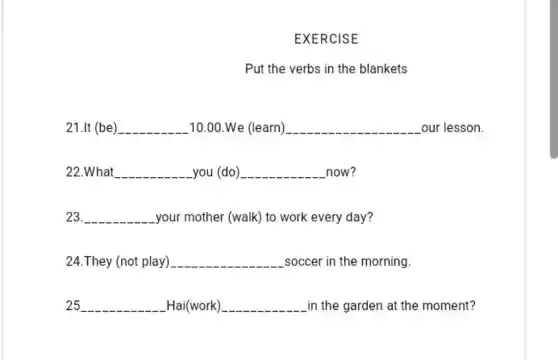 EXERCISE
Put the verbs in the blankets
21.It (be) __ 10.00.We (learn) __ our lesson.
22.What __ you (do) __ now?
23. __ your mother (walk) to work every day?
24.They (not play) __ soccer in the morning.
25 __ Hai(work) __ in the garden at the moment?