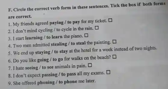 F. Circle the correct verb form in these sentences Tick the box if both forms
are correct.
1. My friends agreed paying / to pay for my ticket.. []
2. I don't mind cycling / to cycle in the rain.
square 
3. I start learning / to learn the piano.
square 
square 
4. Two men admitted stealing / to steal the painting.
5. We end up staying / to stay at the hotel for a week instead of two nights.
6. Do you like going / to go for walks on the beach? I
square 
7. I hate seeing / to see animals in pain.
square 
8. I don't expect passing / to pass all my exams.
9. She offered phoning / to phone me later.