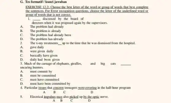 G. Tes formatif/kunci jawaban
EXERCISE 12.2: Choose the best letter of the word or group of words that best complete
the sentences. For Error recognition questions, choose the letter of the underlined word or
group of words that is not correct.
1. __ discussed by the board of
directors when it was proposed again by the supervisors.
A. The problem had already
B. The problem is already
C. The problem had already been
D. The problem has already
2. The x-ray treatments __ up to the time that he was dismissed from the hospital
A. gave daily
B. were given daily
C. basically have given
D. daily had been given
3. Much of the carnage of elephants, giraffes and big cats __
uncaring hunters.
A. must commit by
B. must be committed
C. must have committed
D. must have been committed by
4. Particular issues that concern teenagers were,covering in the half-hour program
A B C	D
5. Electrical impulses may also picked up by the optic nerve.
A B C	D