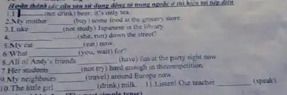 Hoàn thành các câu sau sử dụng động từ trong ngoặc ở thì hiện tại tiếp diện
III __ (not drink) beer; it's only tea.
2.My mother __ (buy) some food at the grocery store.
3.Luke __ (not study) Japanese in the library.
4. __ (she, run) down the street?
5.My cat __ (eat) now.
6. What __ (you, wait) for?
8.All of Andy's friends __ (have) fun at the party right now
7.Her students __
(not try) hard enough in thecompetition.
9.My neighbours __ (travel) around Europe now.
10.The little girl __
(drink) milk 11.Listen! Our teacher __ (speak).
most simple tensel