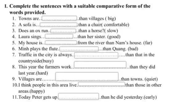 I. Complete the sentences with a suitable comparative form of the
words provided.
1. Towns are square  than villages ( big)
2. A sofa is. square  than a chair(comfortable)
3. Does an ox run. square  than a horse?(slow)
4. Laura sings.. square  than her sister (good)
5. My house is. square  from the river than Nam's house. (far)
6. Minh plays the flute. square  ............ )...than Quang. (bad)
7. Traffic in the city is always. square  .....than that in the
countryside(busy)
8. This year the farmers work.
square 
than they did
last year.(hard)
9. Villages are......
square 
.than towns. (quiet)
10.I think people in this area live. square  than those in other
areas.(happy)
11.Today Peter gets up square  than he did yesterday.(early)