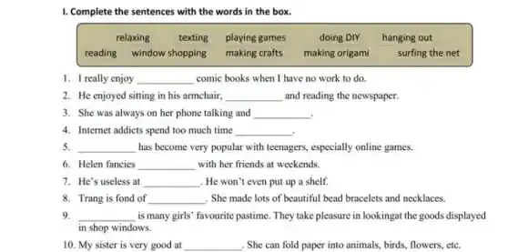 I. Complete the sentences with the words in the box.
relaxing texting playing games	doing DIY hanging out
reading window shopping making crafts making origami	surfing the net
1. I really enjoy __ comic books when I have no work to do.
2. He enjoyed sitting in his armchair, __ and reading the newspaper.
3. She was always on her phone talking and
__
4. Internet addicts spend too much time
__
5. __ has become very popular with teenagers, especially online games.
6. Helen fancies __ with her friends at weekends.
7. He's useless at __ . He won't even put up a shelf.
8. Trang is fond of __ . She made lots of beautiful bead bracelets and necklaces.
9. __ is many girls' favourite pastime. They take pleasure in lookingat the goods displayed
in shop windows.
10. My sister is very good at __ . She can fold paper into animals, birds flowers, etc.