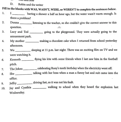 I lill and boo
D. Robin and the writer
Fill in the blanks with WAS, WASN'T , WERE; or WEREN"T to complete the sentences below.
I __ having a shower a half an hour ago , but the water wasn't warm enough. Is
there a problem?
Donna __ . listening to the teacher, so she couldn't give the correct answer to this
question.	, ik:
Lucy and Ted __ going to the playground. They were actually going to the
amusement park.
My mother __ making a chocolate cake when I returned from school yesterday
afternoon.
We __ sleeping at 11 p.m . last night. There was an exciting film on TV and we
were watching it.
Kenneth __ flying his kite with some friends when I last saw him in the football
pitch.
The Johns __ celebrating Rony's tenth birthday when the electricity went off
She __ talking with her boss when a man a funny hat and suit came into the
office.
Jeffry __ driving fast, so it was not his fault.
10.Jay and Cynthia __ walking to school when they heard the explosion last
Wednesday.