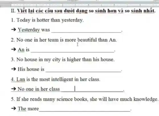 II. Viêt lai các câu sau dưới dạng so sánh hơn và so sánh nhât.
1. Today is hotter than yesterday.
Yesterday was
__
2. No one in her team is more beautiful than An.
-> An is
__
3. No house in my city is higher than his house.
- His house is
__
4. Lan is the most intelligent in her class.
No one in her class
__
5. If she reads many science books, she will have much knowledge.
>The more
__