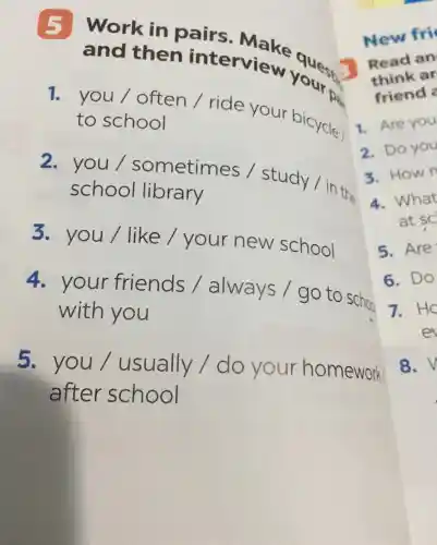 and then interview your
pa
and then interview your to
1. you / often /ride your bicycle to school
2. you/sometimes / study/in the
school library
3. you/like /your new school
4. your friends /always I go to scho
with you
5.you/usually /do your homework
after school
1. Are you
2. Do you
3. Hown
4. What
at sc
5. Are
6. Do
7. HC
et
8. V