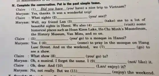 IV. Complete the conversation. Put in the past simple tense.
Claire : (1) __ (you/ have) a nice trip to Vietnam?
Maryam: Yes, thanks It was a wonderful trip!
Claire : What sights (2) __ (you/ see)?
Maryam: Well, my friend Lan (3) __ (take) me to a lot of
beautiful sights in Hanoi. We also (4) __ (visit) some
historical places such as Hoan Kiem Lake . Ho Chi Minh's Mausoleum,
the History Museum . Van Mieu, and so on.
Claire : (5) __ (you/ go) to a mosque in Hanoi?
Maryam: Yes: I (6) __ (come) to pray in the mosque on Hang
Luoc Street. And on the weekend, we (7) __ (go) to
see a show.
Claire :What show (8) __ (you/ go) to?
Maryam:Oh, a musical. I forget the name. I (9) __ (not/ like) it.
Claire : Oh, dear . And (10) __ (Lan/ enjoy) it?
Maryam: No, not really. But we (11) __ (enjoy) the weekend.