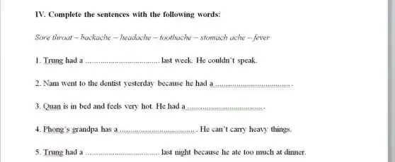 IV. Complete the sentences with the following words:
Sore throat-backache -headache-toothache - stomach ache-fever
1. Trung had a __ last week. He couldn't speak.
2. Nam went to the dentist yesterday because he had a
__
3. Quan is in bed and feels very hot. He had a
__
4. Phong's grandpa has a __ . He can`t carry heavy things.
5. Trung had a __ last night because he ate too much at dinner.