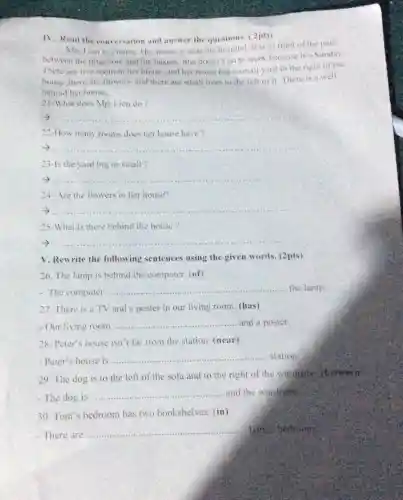 IV. Read the conversation and answer the questions.2pts)
Mrs Lien is a nurso .Her house is near the hospital. It is in front of the park.
between the drugstore and the bakery.She doesn't po to work because it's Sunday
There are live room in her house and her house has a small yard to the right of the
house,there are Howers and there are small trees to the left of it.There is a well
behind her house.
21-What does Mrs Lien do?
__
22-How many rooms does her house have
__
23-Is the yard big or small?
__
24. Are the flowers in her house?
__
25-What is there behind the house?
__
V. Rewrite the following sentences using the given words (2pts)
26. The lamp is behind the computer (of)
- The computer
__ the lamp.
27. There is a TV and a poster in our living room.(has)
- Our living room __ and a poster.
28. Peter's house isn't far from the station. (near)
- Peter's house is
__ ...... station
29. The dog is to the left of the sofa and to the right of the wardrotic, (betwey)
The dog is ......
__ and the wardrobs
30. Tom's bedroom has two bookshelves (in)
-There are .........
__