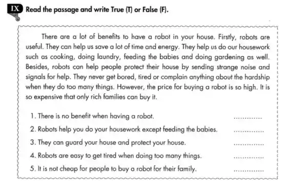 IX Read the passage and write True (T) or False (F).
There are a lot of benefits to have a robot in your house. Firstly, robots are
useful. They can help us save a lot of time and energy They help us do our housework
such as cooking , doing laundry , feeding the babies and doing gardening as well.
Besides, robots can help people protect their house by sending strange noise and
signals for help. They never get bored, tired or complain anything about the hardship
when they do too many things . However, the price for buying a robot is so high. It is
so expensive that only rich families can buy it.
1. There is no benefit when having a robot.
__
2. Robots help you do your housework except feeding the babies.
__
3. They can guard your house and protect your house.
__ .
4. Robots are easy to get tired when doing too many things.
__
5. It is not cheap for people to buy a robot for their family.
__