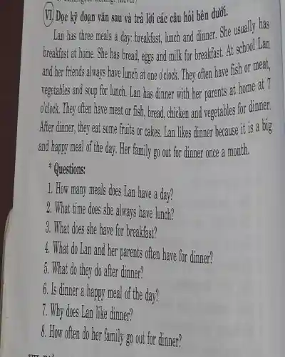 manangeoc moning.(acrer)
(VI) Đọc kỹ đoạn vǎn sau và trả lời các câu hỏi bên dưới.
Lan has three meals a day: breakfast,lunch and dinner . She usually has
breakfast at home.She has bread, eggs and milk for breakfast. At school Lan
and her friends always have lunch at one o'clock. They often have fish or meat,
vegetables and soup for lunch . Lan has dinner with her parents at home at 7
o'clock. They often have meat or fish, bread,chicken and vegetables for dinner.
After dinner, they eat some fruits or cakes., Lan likes dinner because it is a big
and happy meal of the day. Her family go out for dinner once a month.
Questions:
1. How many meals does Lan have a day?
2. What time does she always have lunch?
3. What does she have for breakfast?
4. What do Lan and her parents often have for dinner?
5. What do they do after dinner?
6. Is dinner a happy meal of the day?
7. Why does Lan like dinner?
8. How often do her family go out for dinner?