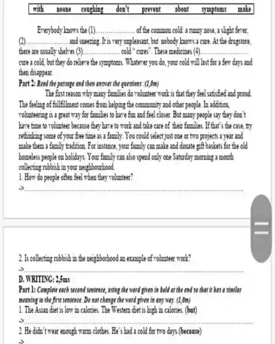 with noone coughing don't prevent about symptoms make
Everybody knows the (1) __ of the common cold: a runny nose, a slight fever,
(2) __ and sneezing. It is very unpleasant, but nobody knows a cure. At the drugstore,
there are usually shelves 3 __ cold "cures". These medicines (4). __
cure a cold, but they do relieve the symptoms. Whatever you do, your cold will last for a few days and
then disappear.
Part 2: Read the passage and then answer the questions :(1,0m)
The first reason why many families do volunteer work is that they feel satisfied and proud
The feeling of fullfillment comes from helping the community and other people. In addition
rolunteering is a great way for families to have fun and feel closer. But many people say they don't
have time to volunteer because they have to work and take care of their families. If that's the case, try
rethinking some of your free time as a family. You could select just one or two projects a year and
make them a family tradition. For instance , your family can make and donate gift baskets for the old
homeless people on holidays. Your family can also spend only one Saturday morning a month
collecting rubbish in your neighbourhood.
1. How do people often feel when they volunteer?
__
2. Is collecting rubbish in the neighborhood an example of volunteer work?
__
D. WRITING: 2,5ms
Part 1: Complete each second sentence, using the word given in bold at the end so that it has a similar
meaning to the first sentence. Do not change the word given in any way. (1,0m)
1. The Asian diet is low in calories. The Western diet is high in calories (but)
__ .............
2. He didn't wear enough warm clothes. He's had a cold for two days.(because)