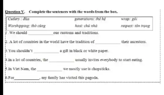 Question V Complete the sentences with the words from the box.
Curlery : đüa	generations: the hệ	wrap: gói
Worshipping: thờ cúng	host: chủ nhà	respect: tôn trọng
17.We should __ our customs and traditions.
2. A lot of countries in the world have the tradition of __ their ancestors.
3.You shouldn't __ a gift in black or white paper.
A.In a lot of countries . the __ usually invites everybody to start eating.
5.In Viet Nam.the __ we mostly use is chopsticks.
5.For __ , my family has visited this pagoda.