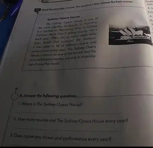 Read the passage, answer the questions then choose the best answer.
Sydney Opera House
House is one of
the most popular Operation in Australia.
It is located on Bennelong Point in Sydney
Harbour. More than 7 million tourists visit if
each year.There are so many restaurants,
bars,hotels that surround the Harbour.
It also gives a lot of different shows and
performance every year. The Sydney Opera
House is known as one of the busiest and the
most well-known centres not only in Australia
but all over the world.
A. Answer the following questions.
1. Where is The Sydney Opera House?
__
......................................................................
2. How many fourists visit The Sydney Opera House every year?
__ ......................................................................
3. Does it give any shows and performance every year?
Ever