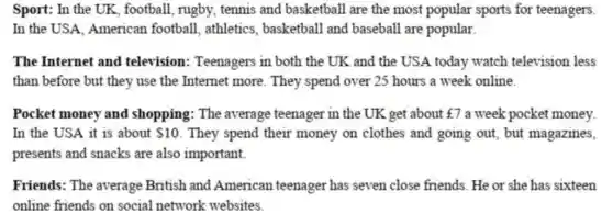 Sport: In the UK , football, rugby, tennis and basketball are the most popular sports for teenagers.
In the USA, American football, athletics , basketball and baseball are popular.
The Internet and television: Teenagers in both the UK and the USA today watch television less
than before but they use the Internet more . They spend over 25 hours a week online.
Pocket money and shopping: The average teenager in the UK get about f7 a week pocket money.
In the USA it is about  10 . They spend their money on clothes and going out, but magazines,
presents and snacks are also important.
Friends: The average British and American teenager has seven close friends. He or she has sixteen
online friends on social network websites.