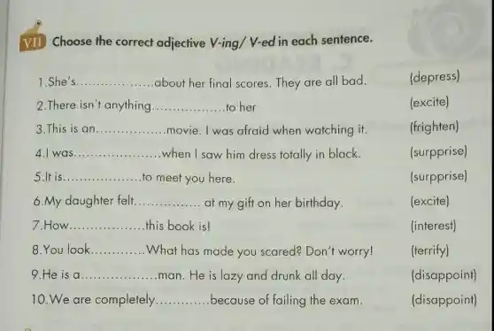 VII Choose the correct adjective V-ing/V-ed in each sentence.
She's __ about her final scores.They are all bad.	(depress)
2.There isn't anything __ to her	(excite)
3.This is an __ movie. I was afraid when watching it.	(frighten)
4.I was __ when I saw him dress totally in black.
5.It is __ to meet you here.	(surpprise)
6.My daughter felt __ at my gift on her birthday.
(excite)
7.How __ this book is!	(interest)
8.You look __ What has made you scared? Don't worry!
9.He is a __ man. He is lazy and drunk all day.	(disappoint)
10. We are completely __ because of failing the exam.