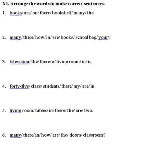 XI .Arrange the wordsto make correct sentences
books/are/on/there/bookshelf many/the
many/there/how/in/are/books school bag/your?
television/the/there/a/living room/in/is
4 forty-five/class/students/there/ my/are/in
living room /tables/in/there/the/are/tw
many/there/in /how/are/the/doors classroom